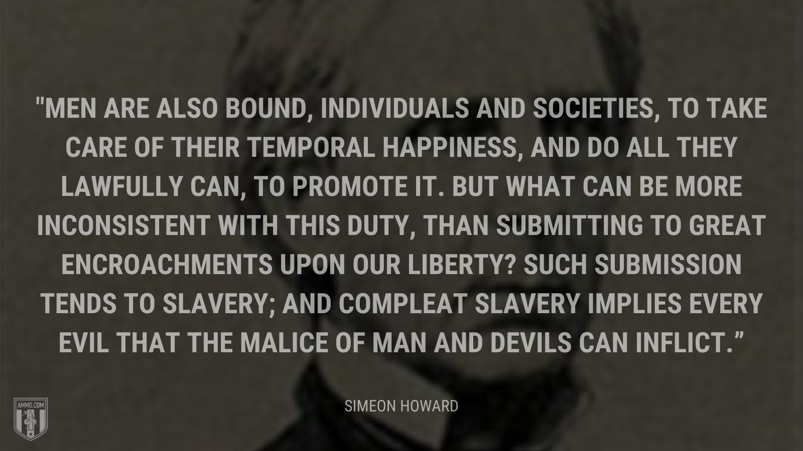 “Men are also bound, individuals and societies, to take care of their temporal happiness, and do all they lawfully can, to promote it. But what can be more inconsistent with this duty, than submitting to great encroachments upon our liberty? Such submission tends to slavery; and compleat slavery implies every evil that the malice of man and devils can inflict.” - Simeon Howard