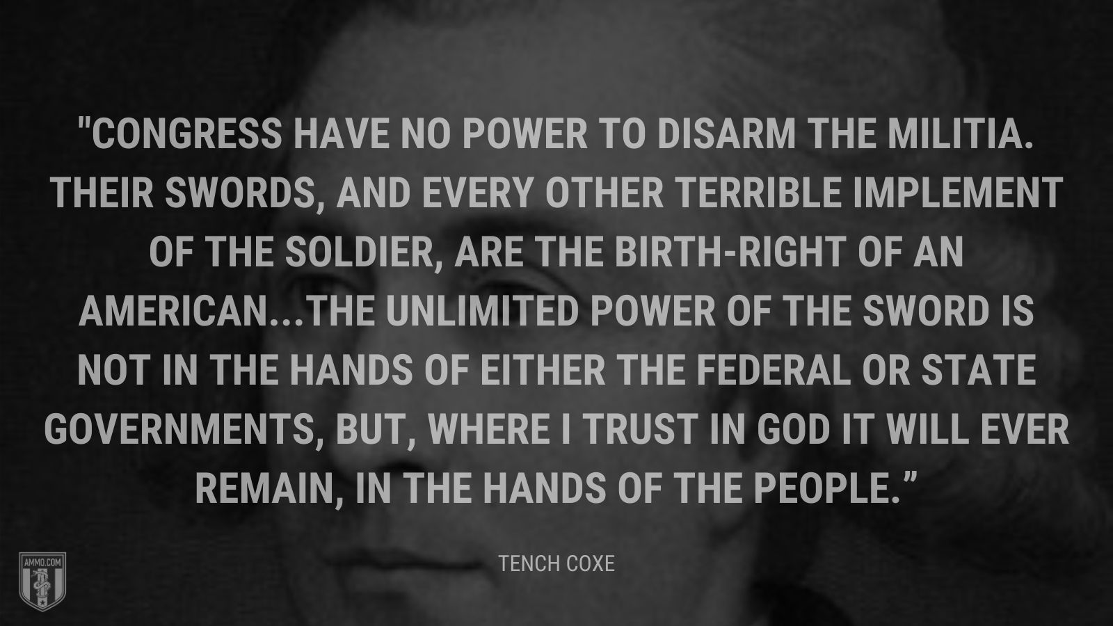 “Congress have no power to disarm the militia. Their swords, and every other terrible implement of the soldier, are the birth-right of an American...The unlimited power of the sword is not in the hands of either the federal or state governments, but, where I trust in God it will ever remain, in the hands of the people.” - Tench Coxe