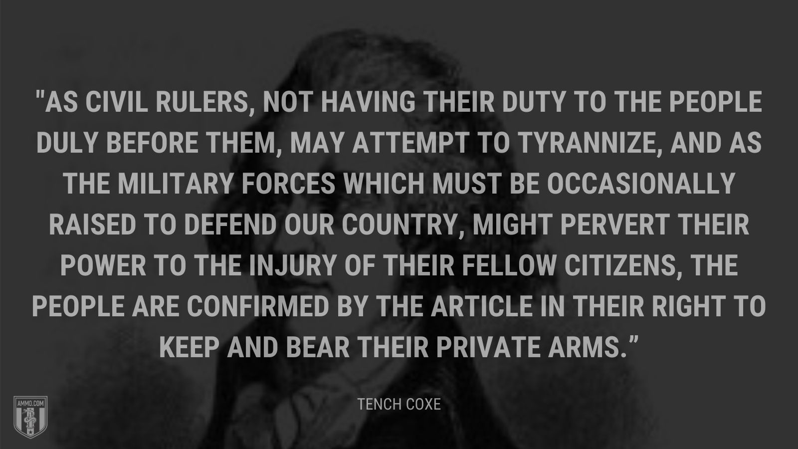 “As civil rulers, not having their duty to the people duly before them, may attempt to tyrannize, and as the military forces which must be occasionally raised to defend our country, might pervert their power to the injury of their fellow citizens, the people are confirmed by the article in their right to keep and bear their private arms.” - Tench Coxe