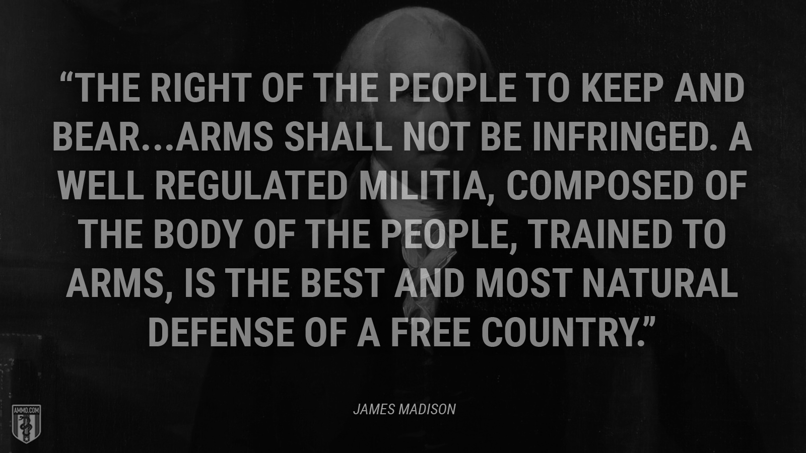 “The right of the people to keep and bear...arms shall not be infringed. A well regulated militia, composed of the body of the people, trained to arms, is the best and most natural defense of a free country.” - James Madison