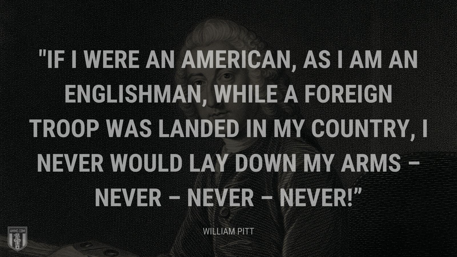 “If I were an American, as I am an Englishman, while a foreign troop was landed in my country, I never would lay down my arms – never – never – never!” - William Pitt