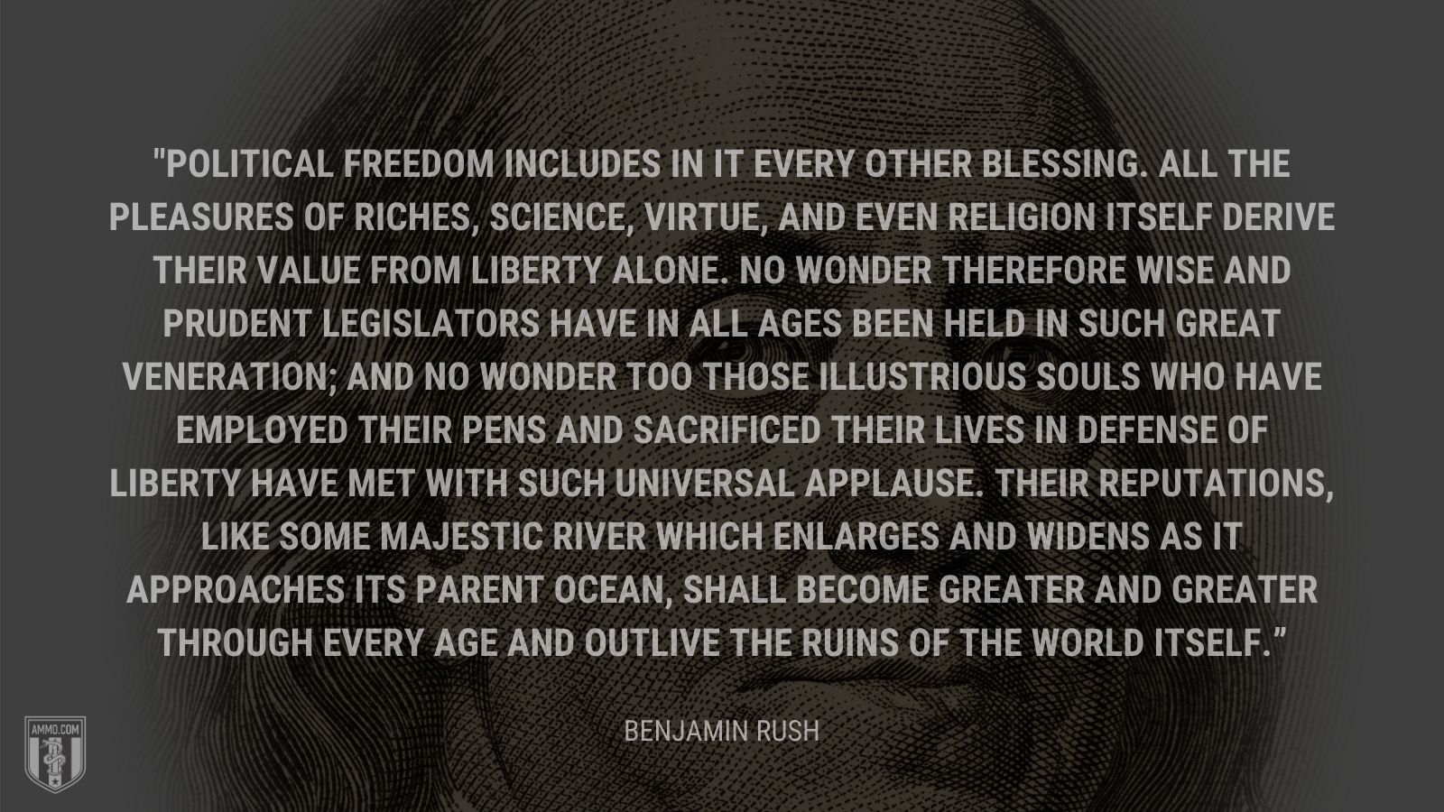 “Political freedom includes in it every other blessing. All the pleasures of riches, science, virtue, and even religion itself derive their value from liberty alone. No wonder therefore wise and prudent legislators have in all ages been held in such great veneration; and no wonder too those illustrious souls who have employed their pens and sacrificed their lives in defense of liberty have met with such universal applause. Their reputations, like some majestic river which enlarges and widens as it approaches its parent ocean, shall become greater and greater through every age and outlive the ruins of the world itself.” - Benjamin Rush