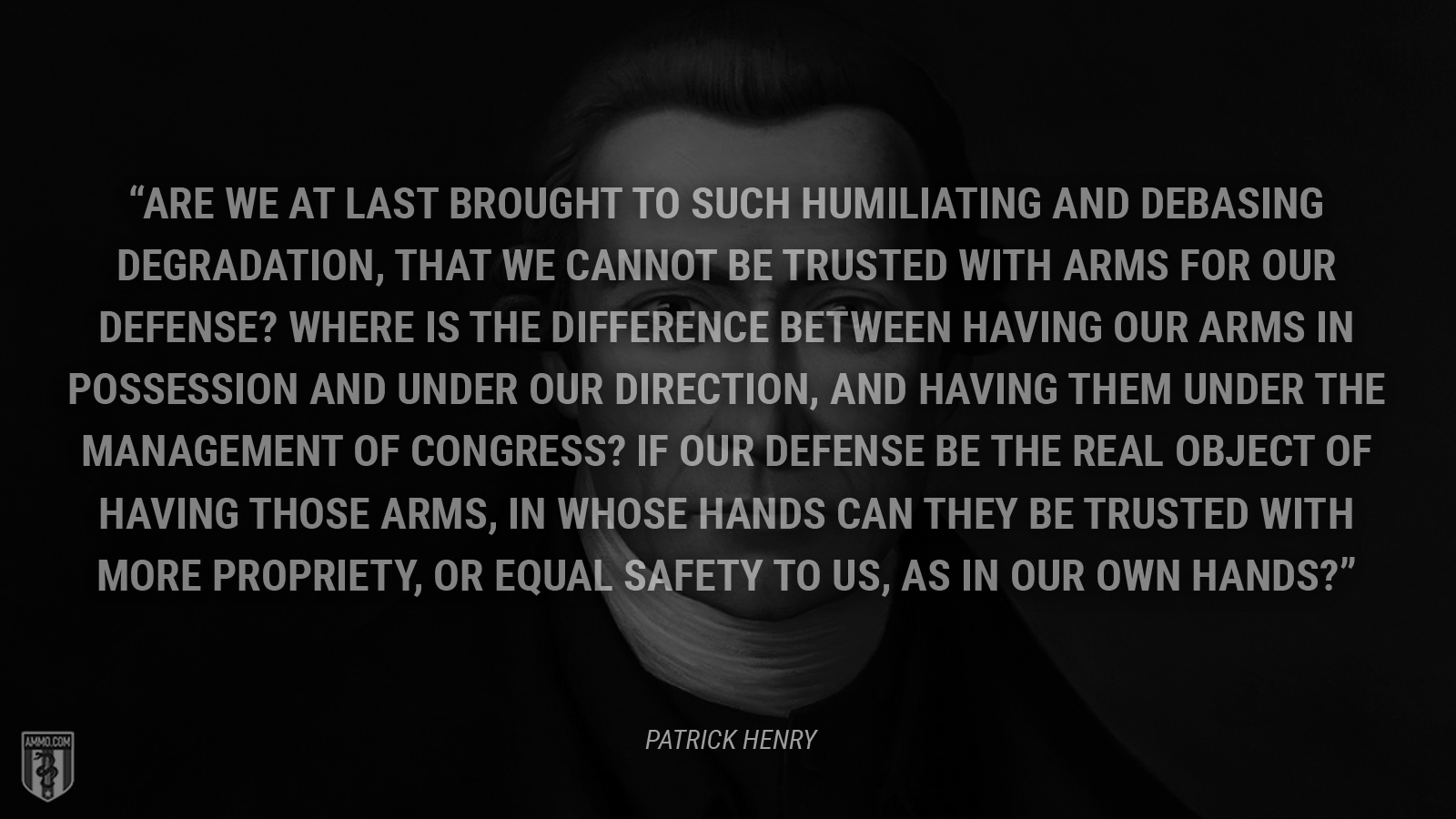 “Are we at last brought to such humiliating and debasing degradation, that we cannot be trusted with arms for our defense? Where is the difference between having our arms in possession and under our direction, and having them under the management of Congress? If our defense be the real object of having those arms, in whose hands can they be trusted with more propriety, or equal safety to us, as in our own hands?” - Patrick Henry