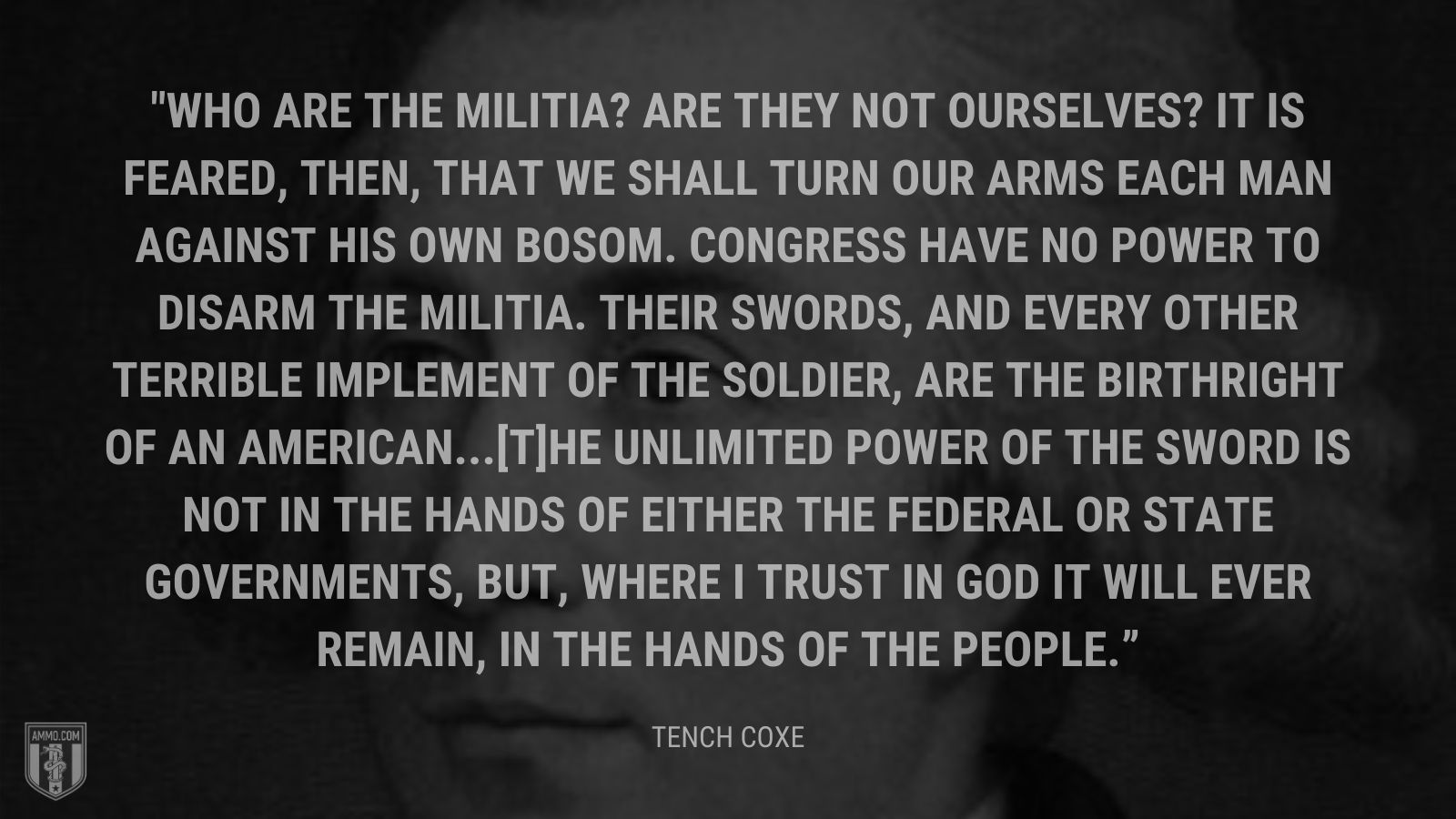 “Who are the militia? Are they not ourselves? It is feared, then, that we shall turn our arms each man against his own bosom. Congress have no power to disarm the militia. Their swords, and every other terrible implement of the soldier, are the birthright of an American...[T]he unlimited power of the sword is not in the hands of either the federal or state governments, but, where I trust in God it will ever remain, in the hands of the people.” - Tench Coxe