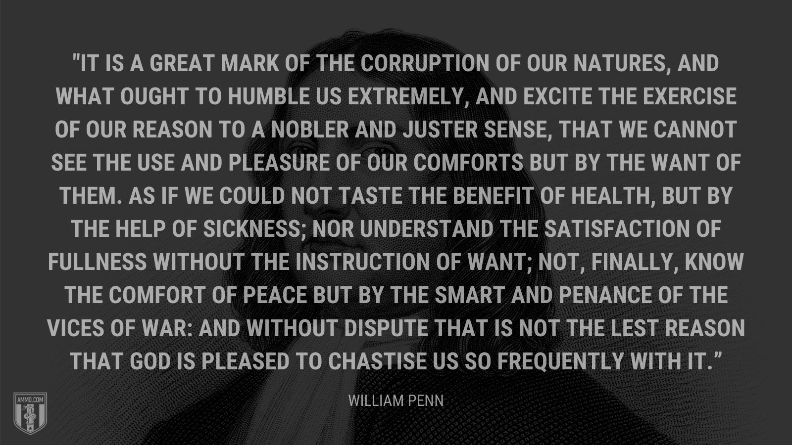 “It is a great mark of the corruption of our natures, and what ought to humble us extremely, and excite the exercise of our reason to a nobler and juster sense, that we cannot see the use and pleasure of our comforts but by the want of them. As if we could not taste the benefit of health, but by the help of sickness; nor understand the satisfaction of fullness without the instruction of want; not, finally, know the comfort of peace but by the smart and penance of the vices of war: And without dispute that is not the lest reason that God is pleased to chastise us so frequently with it.” - William Penn