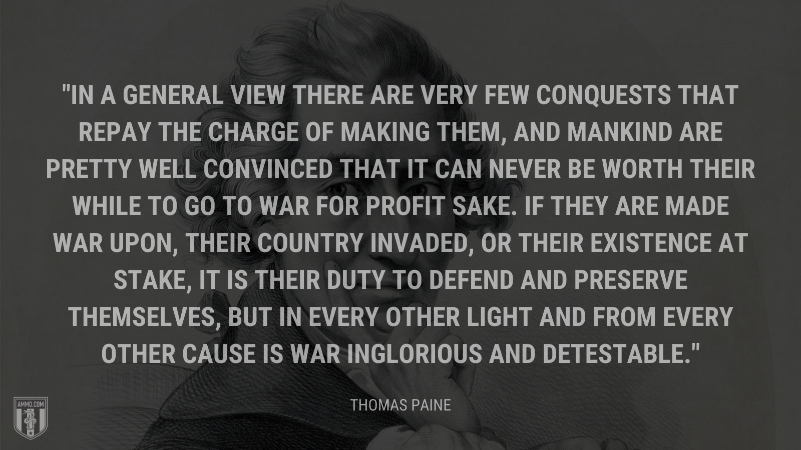 “In a general view there are very few conquests that repay the charge of making them, and mankind are pretty well convinced that it can never be worth their while to go to war for profit sake. If they are made war upon, their country invaded, or their existence at stake, it is their duty to defend and preserve themselves, but in every other light and from every other cause is war inglorious and detestable.” - Thomas Paine