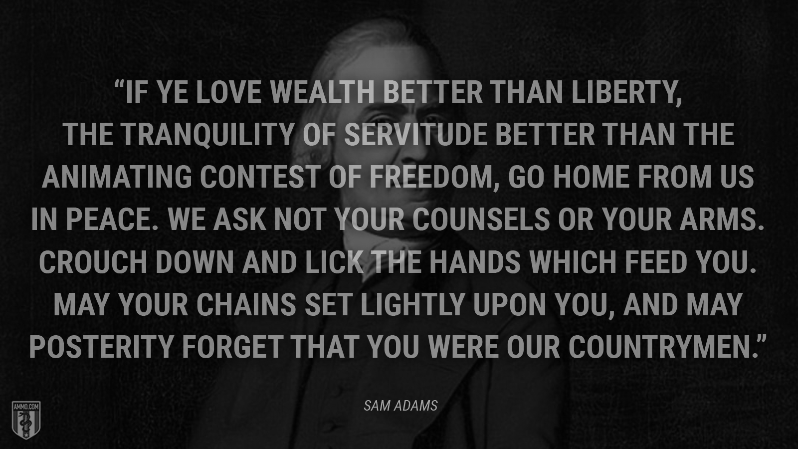 “If ye love wealth better than liberty, the tranquility of servitude better than the animating contest of freedom, go home from us in peace. We ask not your counsels or your arms. Crouch down and lick the hands which feed you. May your chains set lightly upon you, and may posterity forget that you were our countrymen.” - Sam Adams